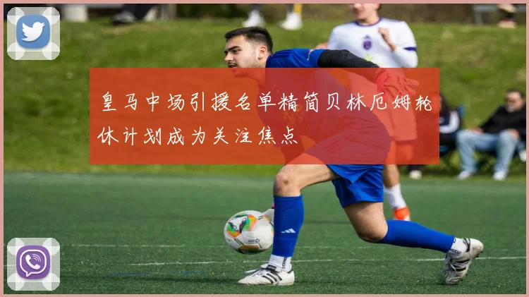 皇马中场引援名单精简贝林厄姆轮休计划成为关注焦点