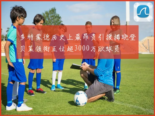 多特蒙德历史上最昂贵引援揭晓登贝莱领衔五位超3000万欧球员